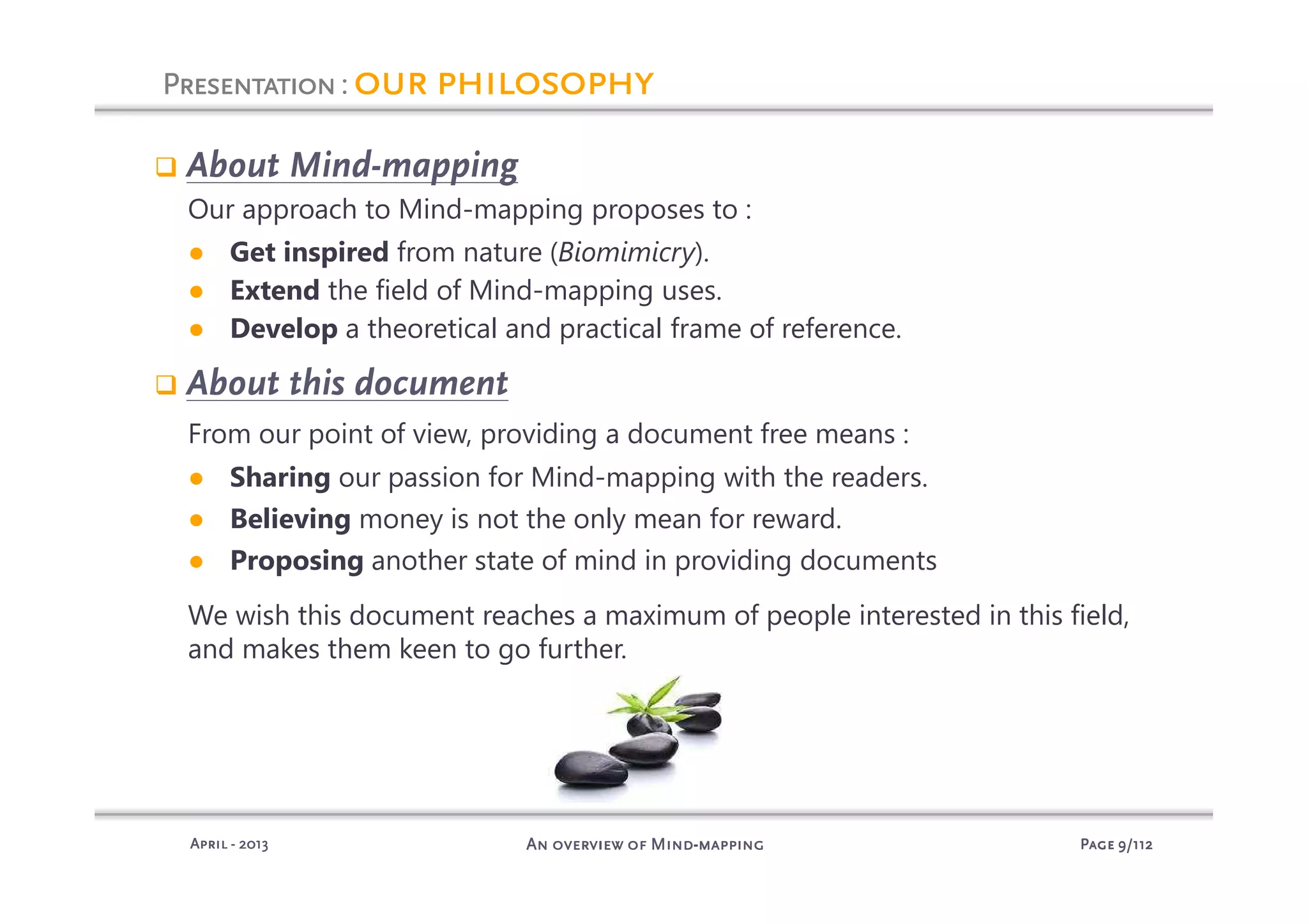 PagePagePagePage 9999/112/112/112/112An overview of MindAn overview of MindAn overview of MindAn overview of Mind----mappingmappingmappingmappingAprilAprilAprilApril ---- 2013201320132013
PresentationPresentationPresentationPresentation: our philosophyour philosophyour philosophyour philosophy
About Mind-mapping
Our approach to Mind-mapping proposes to :
● Get inspired from nature (Biomimicry).
● Extend the field of Mind-mapping uses.
● Develop a theoretical and practical frame of reference.
About this document
From our point of view, providing a document free means :
● Sharing our passion for Mind-mapping with the readers.
● Believing money is not the only mean for reward.
● Proposing another state of mind in providing documents
We wish this document reaches a maximum of people interested in this field,
and makes them keen to go further.
 