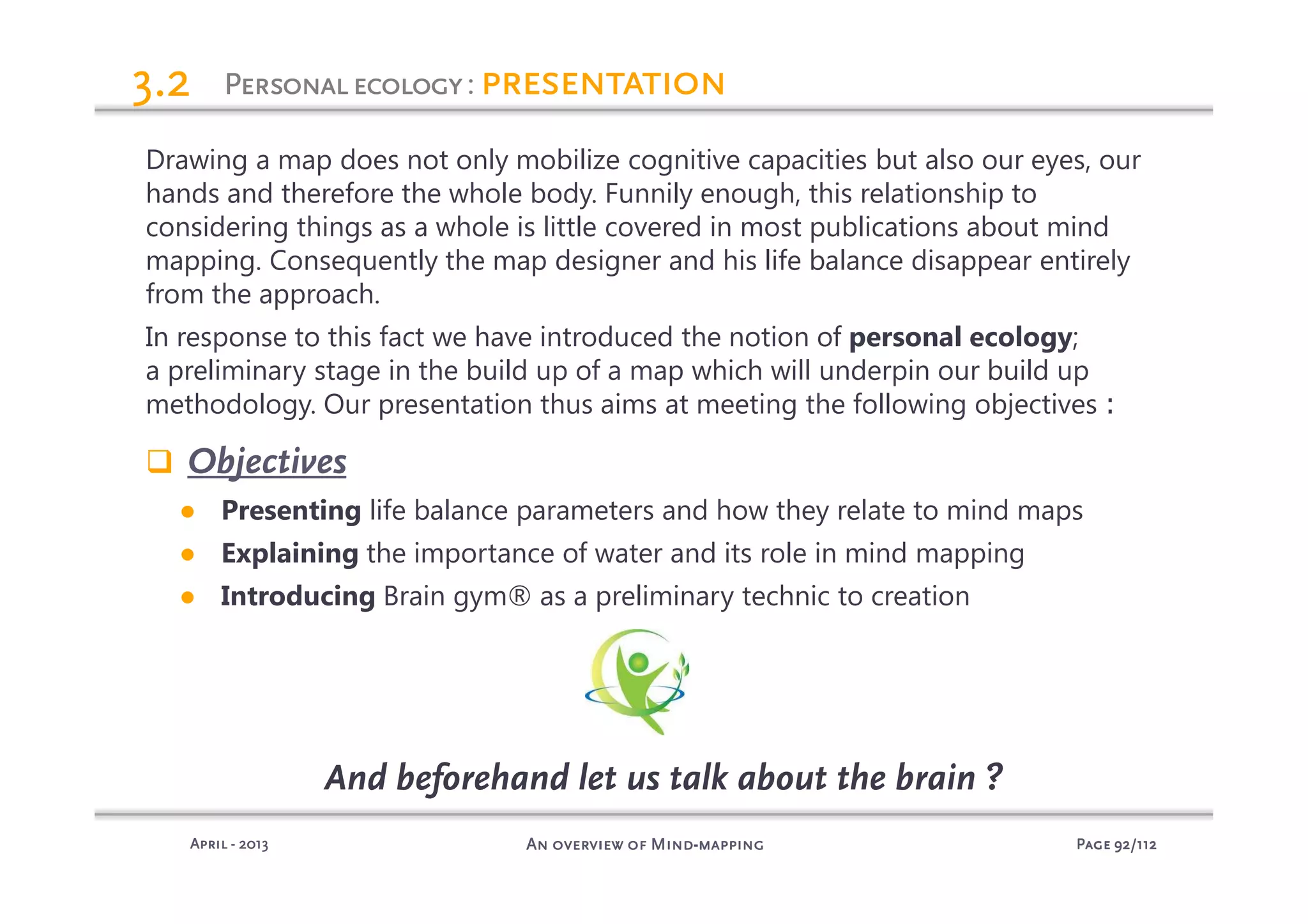 PagePagePagePage 92929292/112/112/112/112An overview of MindAn overview of MindAn overview of MindAn overview of Mind----mappingmappingmappingmappingAprilAprilAprilApril ---- 2013201320132013
PersonalecologyPersonalecologyPersonalecologyPersonalecology: presentationpresentationpresentationpresentation3.23.23.23.2
Drawing a map does not only mobilize cognitive capacities but also our eyes, our
hands and therefore the whole body. Funnily enough, this relationship to
considering things as a whole is little covered in most publications about mind
mapping. Consequently the map designer and his life balance disappear entirely
from the approach.
In response to this fact we have introduced the notion of personal ecology;
a preliminary stage in the build up of a map which will underpin our build up
methodology. Our presentation thus aims at meeting the following objectives :
Objectives
● Presenting life balance parameters and how they relate to mind maps
● Explaining the importance of water and its role in mind mapping
● Introducing Brain gym® as a preliminary technic to creation
And beforehand let us talk about the brain ?
 