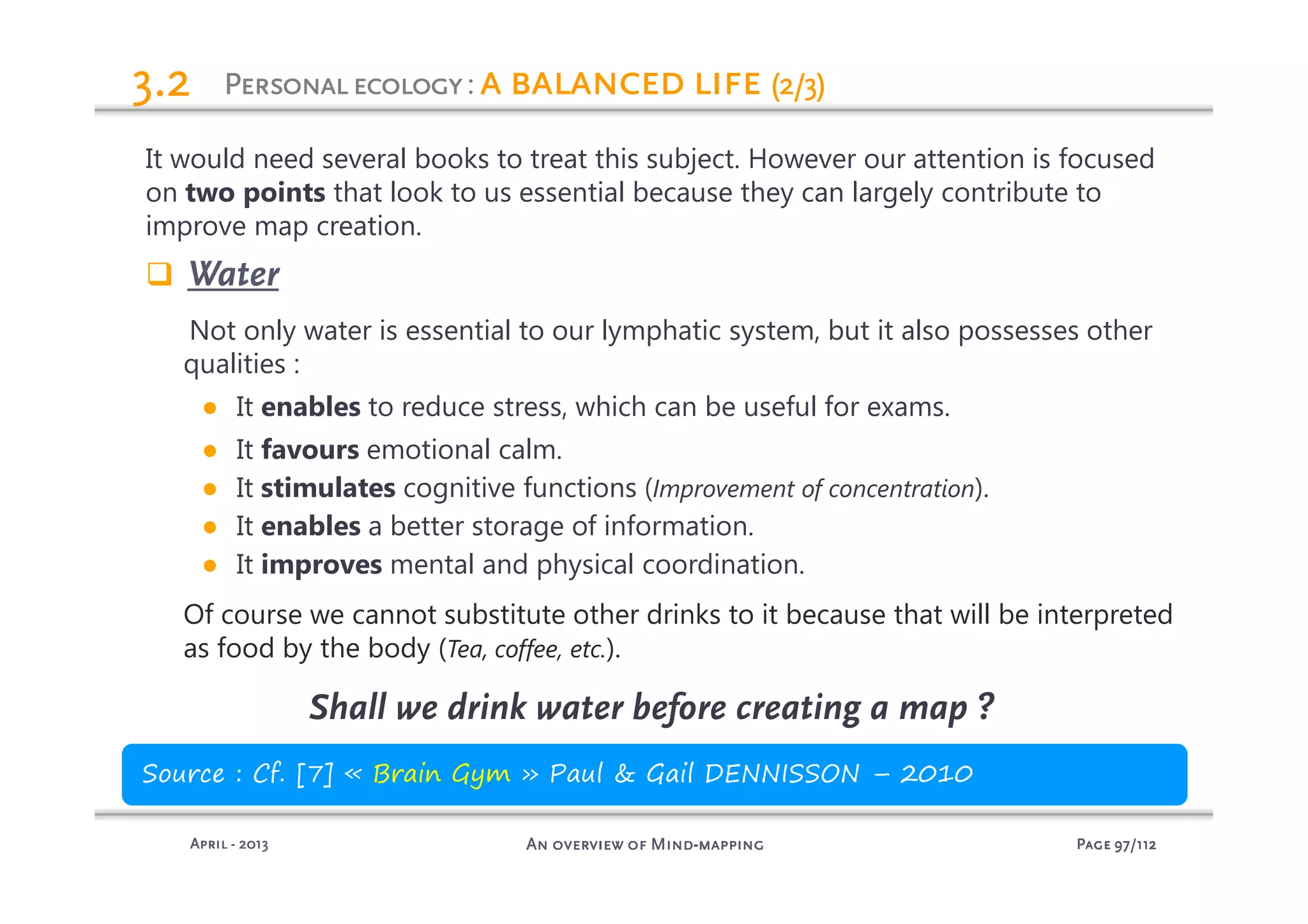 PagePagePagePage 97979797/112/112/112/112An overview of MindAn overview of MindAn overview of MindAn overview of Mind----mappingmappingmappingmappingAprilAprilAprilApril ---- 2013201320132013
3.23.23.23.2
It would need several books to treat this subject. However our attention is focused
on two points that look to us essential because they can largely contribute to
improve map creation.
Water
Not only water is essential to our lymphatic system, but it also possesses other
qualities :
● It enables to reduce stress, which can be useful for exams.
● It favours emotional calm.
● It stimulates cognitive functions (Improvement of concentration).
● It enables a better storage of information.
● It improves mental and physical coordination.
Of course we cannot substitute other drinks to it because that will be interpreted
as food by the body (Tea, coffee, etc.).
Shall we drink water before creating a map ?
Source : Cf. [7] « Brain Gym » Paul & Gail DENNISSON – 2010
PersonalecologyPersonalecologyPersonalecologyPersonalecology: a balanced lifea balanced lifea balanced lifea balanced life (2/3)(2/3)(2/3)(2/3)
 