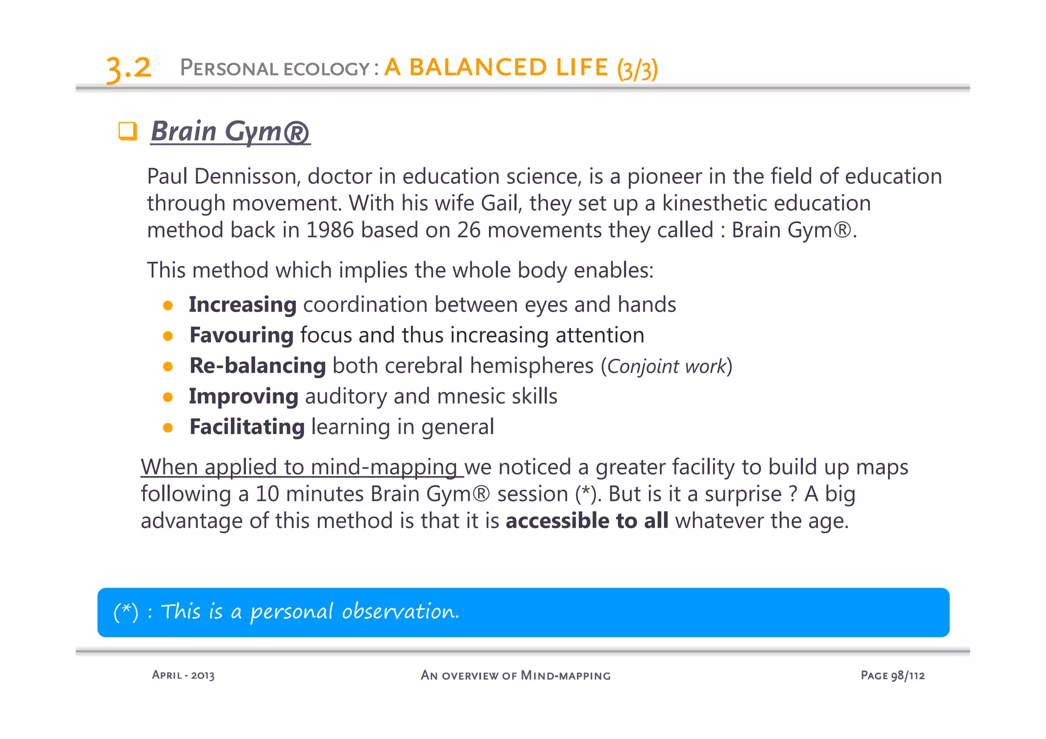 PagePagePagePage 98989898/112/112/112/112An overview of MindAn overview of MindAn overview of MindAn overview of Mind----mappingmappingmappingmappingAprilAprilAprilApril ---- 2013201320132013
3.23.23.23.2
Brain Gym®
Paul Dennisson, doctor in education science, is a pioneer in the field of education
through movement. With his wife Gail, they set up a kinesthetic education
method back in 1986 based on 26 movements they called : Brain Gym®.
This method which implies the whole body enables:
● Increasing coordination between eyes and hands
● Favouring focus and thus increasing attention
● Re-balancing both cerebral hemispheres (Conjoint work)
● Improving auditory and mnesic skills
● Facilitating learning in general
When applied to mind-mapping we noticed a greater facility to build up maps
following a 10 minutes Brain Gym® session (*). But is it a surprise ? A big
advantage of this method is that it is accessible to all whatever the age.
(*) : This is a personal observation.
PersonalecologyPersonalecologyPersonalecologyPersonalecology: a balanced lifea balanced lifea balanced lifea balanced life (3/3)(3/3)(3/3)(3/3)
 