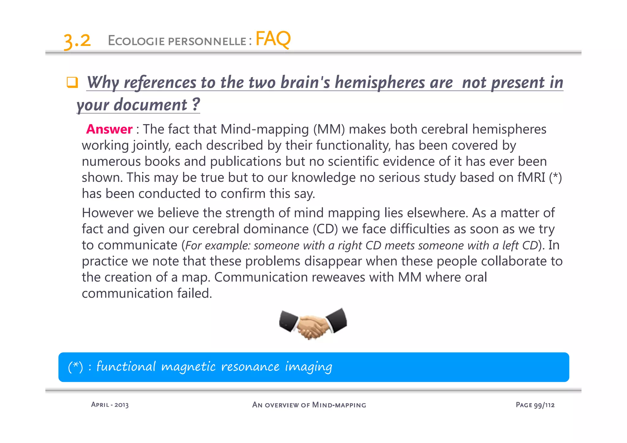 PagePagePagePage 99999999/112/112/112/112An overview of MindAn overview of MindAn overview of MindAn overview of Mind----mappingmappingmappingmappingAprilAprilAprilApril ---- 2013201320132013
3.23.23.23.2
Why references to the two brain's hemispheres are not present in
your document ?
Answer : The fact that Mind-mapping (MM) makes both cerebral hemispheres
working jointly, each described by their functionality, has been covered by
numerous books and publications but no scientific evidence of it has ever been
shown. This may be true but to our knowledge no serious study based on fMRI (*)
has been conducted to confirm this say.
However we believe the strength of mind mapping lies elsewhere. As a matter of
fact and given our cerebral dominance (CD) we face difficulties as soon as we try
to communicate (For example: someone with a right CD meets someone with a left CD). In
practice we note that these problems disappear when these people collaborate to
the creation of a map. Communication reweaves with MM where oral
communication failed.
EEEEcologiepersonnellecologiepersonnellecologiepersonnellecologiepersonnelle: FAQFAQFAQFAQ
(*) : functional magnetic resonance imaging
 