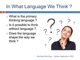 In What Language We Think ?
 What is the primary
thinking language ?
 Is it possible to think
without language ?
 Does the language
shape the way we
think ?
Sunday, September 4, 2022
36
Mind Map Work Shop
 