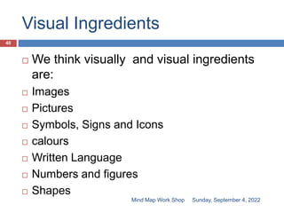 Visual Ingredients
Sunday, September 4, 2022
Mind Map Work Shop
40
 We think visually and visual ingredients
are:
 Images
 Pictures
 Symbols, Signs and Icons
 calours
 Written Language
 Numbers and figures
 Shapes
 