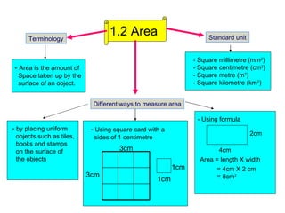 1.2 Area -  Area is the amount of    Space taken up by the    surface of an object.  Terminology -  Using square card with a    sides of 1 centimetre Standard unit - Square millimetre (mm 2 ) - Square centimetre (cm 2 ) - Square metre (m 2 ) - Square kilometre (km 2 ) - Using formula Area = length X width 1cm  1cm Different ways to measure area 2cm  4cm  = 4cm X 2 cm   = 8cm 2 3cm  3cm  by placing uniform  objects such as tiles,    books and stamps    on the surface of    the objects 