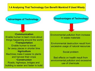 1.4 Analysing That Technology Can Benefit Mankind If Used Wisely Advantages of Technology Disadvantages of Technology Communication Enable human to learn more about things happening around the world Transportation Enable human to travel  far away places in shorter time Agriculture Machines make it easier to plants  and harvest their crops Construction Roads, highways, bridges and  building is easier and faster to build Environmental pollution from increase  In waste materials Environmental destruction result from excessive usage of natural resources Social problem Bad effects on health result from environmental pollution and excessive use of chemicals  