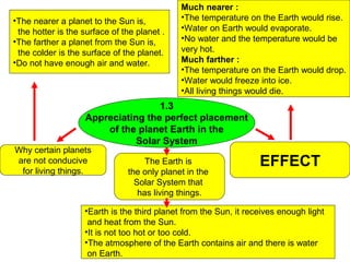 Much nearer :
•The nearer a planet to the Sun is,          •The temperature on the Earth would rise.
 the hotter is the surface of the planet .   •Water on Earth would evaporate.
•The farther a planet from the Sun is,       •No water and the temperature would be
 the colder is the surface of the planet.    very hot.
•Do not have enough air and water.           Much farther :
                                             •The temperature on the Earth would drop.
                                             •Water would freeze into ice.
                                             •All living things would die.
                                    1.3
                    Appreciating the perfect placement
                        of the planet Earth in the
                               Solar System
Why certain planets
are not conducive                   The Earth is                  EFFECT
 for living things.            the only planet in the
                                 Solar System that
                                  has living things.

                   •Earth is the third planet from the Sun, it receives enough light
                    and heat from the Sun.
                   •It is not too hot or too cold.
                   •The atmosphere of the Earth contains air and there is water
                    on Earth.
 