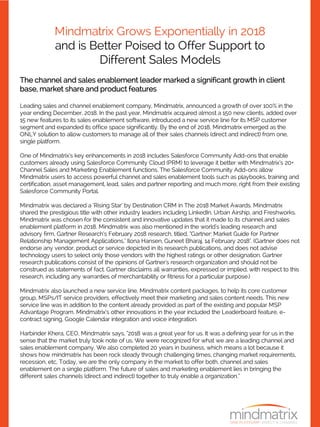 Mindmatrix Grows Exponentially in 2018
and is Better Poised to Offer Support to
Different Sales Models
The channel and sales enablement leader marked a significant growth in client
base, market share and product features
Leading sales and channel enablement company, Mindmatrix, announced a growth of over 100% in the
year ending December, 2018. In the past year, Mindmatrix acquired almost a 150 new clients, added over
15 new features to its sales enablement software, introduced a new service line for its MSP customer
segment and expanded its office space significantly. By the end of 2018, Mindmatrix emerged as the
ONLY solution to allow customers to manage all of their sales channels (direct and indirect) from one,
single platform.
One of Mindmatrix’s key enhancements in 2018 includes Salesforce Community Add-ons that enable
customers already using Salesforce Community Cloud (PRM) to leverage it better with Mindmatrix’s 20+
Channel Sales and Marketing Enablement functions. The Salesforce Community Add-ons allow
Mindmatrix users to access powerful channel and sales enablement tools such as playbooks, training and
certification, asset management, lead, sales and partner reporting and much more, right from their existing
Salesforce Community Portal.
Mindmatrix was declared a ‘Rising Star’ by Destination CRM in The 2018 Market Awards. Mindmatrix
shared the prestigious title with other industry leaders including LinkedIn, Urban Airship, and Freshworks.
Mindmatrix was chosen for the consistent and innovative updates that it made to its channel and sales
enablement platform in 2018. Mindmatrix was also mentioned in the world's leading research and
advisory firm, Gartner Research’s February 2018 research, titled, “Gartner: Market Guide for Partner
Relationship Management Applications," Ilona Hansen, Guneet Bharaj, 14 February 2018". (Gartner does not
endorse any vendor, product or service depicted in its research publications, and does not advise
technology users to select only those vendors with the highest ratings or other designation. Gartner
research publications consist of the opinions of Gartner's research organization and should not be
construed as statements of fact. Gartner disclaims all warranties, expressed or implied, with respect to this
research, including any warranties of merchantability or fitness for a particular purpose.)
Mindmatrix also launched a new service line, Mindmatrix content packages, to help its core customer
group, MSPs/IT service providers, effectively meet their marketing and sales content needs. This new
service line was in addition to the content already provided as part of the existing and popular MSP
Advantage Program. Mindmatrix’s other innovations in the year included the Leaderboard feature, e-
contract signing, Google Calendar integration and voice integration.
Harbinder Khera, CEO, Mindmatrix says, “2018 was a great year for us. It was a defining year for us in the
sense that the market truly took note of us. We were recognized for what we are a leading channel and
sales enablement company. We also completed 20 years in business, which means a lot because it
shows how mindmatrix has been rock steady through challenging times, changing market requirements,
recession, etc, Today, we are the only company in the market to offer both, channel and sales
enablement on a single platform. The future of sales and marketing enablement lies in bringing the
different sales channels (direct and indirect) together to truly enable a organization.”
 