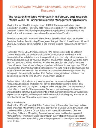 PRM Software Provider, Mindmatrix, listed in Gartner
Research
The research firm listed Mindmatrix in its February 2018 research,
Market Guide for Partner Relationship Management Applications.
Mindmatrix Inc., the Pittsburgh-based, PRM Software provider has been
included in a Gartner February 2018 research report on PRM software, Market
Guide for Partner Relationship Management Applications. Gartner has listed
Mindmatrix in the research report as a Representative Vendor
The Gartner report in which Mindmatrix was listed is titled, “Gartner: Market
Guide for Partner Relationship Management Applications,” Ilona Hansen, Guneet
Bharaj, 14 February 2018”. Gartner is the world’s leading research and advisory
firm.
Harbinder Khera, CEO, Mindmatrix says, "We think it is great to be listed in
Gartner Research. We believe that Gartner’s inclusion of Mindmatrix in its
research further validates our unique positioning as the only native platform to
offer a complete lead-to-revenue channel enablement solution. We offer more
than just software. While Mindmatrix’s channel enablement platform covers
channel sales, channel marketing and partner relationship management (PRM),
we also offer channel marketing concierge services to help our clients make the
most of their investment in the Mindmatrix channel enablement platform. By
listing us in the research, we feel, that Gartner recognized and validated our
positioning as end-to-end channel enablement solution."
Gartner does not endorse any vendor, product or service depicted in its
research publications, and does not advise technology users to select only
those vendors with the highest ratings or other designation. Gartner research
publications consist of the opinions of Gartner's research organization and
should not be construed as statements of fact. Gartner disclaims all warranties,
expressed or implied, with respect to this research, including any warranties of
merchantability or fitness for a particular purpose.
About Mindmatrix:
Mindmatrix offers Channel & Sales Enablement software for direct and indirect
sales channels. Mindmatrix is the only provider of a Single Unified Platform that
combines PRM software, Direct Sales and Channel Enablement, Channel
Marketing Software, Marketing Automation software and Marketing Asset
Management. Mindmatrix takes you through every step in the sales process
from lead to revenue, enabling your salespeople and channel partners to sell
more, faster.
 
