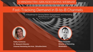 A Roadmap for Driving Better
Engagement and Marketing
Performance with Partners
Fast-Tracking Demand in B-
to-B Channels
Kathy Freeman Contreras
Sr. Research Director
Channel Marketing Services
A MINDMATRIX-SIRIUSDECISIONS WEBINAR
A Roadmap for Driving Better Engagement and Marketing
Performance with Partners
Fast-Tracking Demand in B-to-B Channels
Kathy Contreras
Sr. Research Director
Channel Marketing Services , SiriusDecisions
Kevin Hospodar
Director of Marketing
Mindmatrix
 