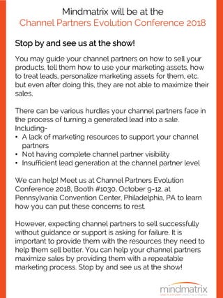 Mindmatrix will be at the
Channel Partners Evolution Conference 2018
Stop by and see us at the show!
You may guide your channel partners on how to sell your
products, tell them how to use your marketing assets, how
to treat leads, personalize marketing assets for them, etc.
but even after doing this, they are not able to maximize their
sales.
There can be various hurdles your channel partners face in
the process of turning a generated lead into a sale.
Including-
• A lack of marketing resources to support your channel
partners
• Not having complete channel partner visibility
• Insufficient lead generation at the channel partner level
We can help! Meet us at Channel Partners Evolution
Conference 2018, Booth #1030, October 9-12, at
Pennsylvania Convention Center, Philadelphia, PA to learn
how you can put these concerns to rest.
However, expecting channel partners to sell successfully
without guidance or support is asking for failure. It is
important to provide them with the resources they need to
help them sell better. You can help your channel partners
maximize sales by providing them with a repeatable
marketing process. Stop by and see us at the show!
 