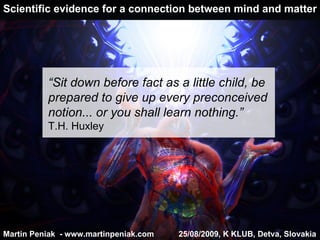 Scientific evidence for a connection between mind and matter Martin Peniak  - www.martinpeniak.com  25/08/2009 ,  K  KLUB , Detva, Slovakia “ Sit down before fact as a little child, be prepared to give up every preconceived notion... or you shall learn nothing . ” T.H. Huxley 