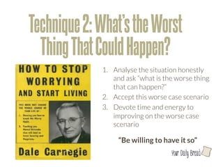 Technique 2: What’s the Worst
  Thing That Could Happen?
             1.  Analyse the situation honestly
                 and ask “what is the worse thing
                 that can happen?”
             2.  Accept this worse case scenario
             3.  Devote time and energy to
                 improving on the worse case
                 scenario

                  “Be willing to have it so”
                                    l
 