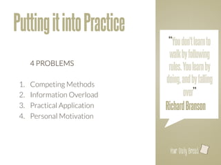Putting it into Practice
                                 “You don't learn to
                                 walk by following
       
4 PROBLEMS
                                 rules. You learn by
 
 1.    Competing Methods 
                                doing, and by falling
 2.    Information Overload
            over”
 3.    Practical Application
   Richard Branson
 4.    Personal Motivation 



                                 l
 