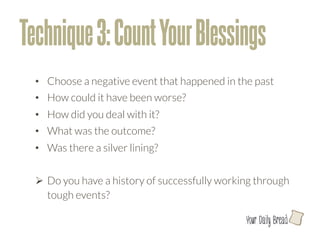 Technique 3: Count Your Blessings
  •  Choose a negative event that happened in the past
  •  How could it have been worse?
  •  How did you deal with it? 
  •  What was the outcome?
  •  Was there a silver lining?


  Ø  Do you have a history of successfully working through
      tough events? 

                                                 l
 