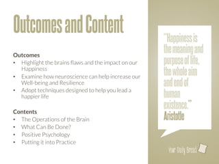 Outcomes and Content                                 “Happiness is
Outcomes
                                                     the meaning and
•  Highlight the brains ﬂaws and the impact on our   purpose of life,
   Happiness
•  Examine how neuroscience can help increase our
                                                     the whole aim
   Well-being and Resilience
                        and end of
                                                     human
•  Adopt techniques designed to help you lead a
   happier life

Contents
                                                     existence.”
•  The Operations of the Brain
                      Aristotle
•  What Can Be Done?
•  Positive Psychology
•  Putting it into Practice
                                                       l
 