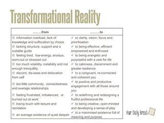 Transformational Reality
               ..........from	
                           ...........to	
  
L information overload, lack of             ü to clarity, vision, focus and
knowledge and suffocation by choice 	
       prioritisation	
  
L lacking structure, support and a          ü to being effective, efficient
suitable guide 	
                            empowered and enthused	
  
L feeling tired, low-energy, anxious,       ü to being energetic and
worn-out or stressed out	
                   purposeful with a zest for life	
  
L too much volatility, instability and not  ü to calmness, discernment and
enough tranquillity	
                        greater resilience 	
  
L discord, dis-ease and dislocation         ü to a congruent, re-connected
from self 	
                                 and coherent you	
  
                                             ü to positive and productive
L too little community, connectedness
                                             engagement with all those around
and average relationships 	
  
                                             you 	
  
L feeling frustrated, imbalanced, or        ü to redefining and redesigning a
burned out at work 	
                        fruitful professional life	
  
L losing touch with leisure and             ü to being creative, open-minded
recreation 	
                                and developing a sense of play	
  
                                             ü to a maximised existence full of   l
L an average existence of quiet despair	
  
                                             meaning and purpose	
  
 
