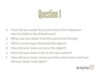 Question 1
a.  How did your body feel at the end of the relaxation
    exercise before the disturbance?
b.  What was the object that disrupted that feeling?
c.  Which sense organ detected the object?
d.  How did your brain perceive the object? 
e.  How did your body react to this perception?
f.  How did your brain reinterpret the information and how
    did your body react again?
                                                 l
 