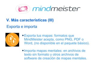 V. Más características (III)
Exporta tus mapas: formatos que
MindMeister acepta, como PNG, PDF o
Word, (no disponible en el paquete básico).
Importa mapas mentales: en archivos de
texto sin formato y otros archivos de
software de creación de mapas mentales.
Exporta e importa
 