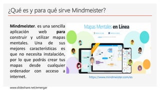 ¿Qué es y para qué sirve Mindmeister?
Mindmeister. es una sencilla
aplicación web para
construir y utilizar mapas
mentales. Una de sus
mejores características es
que no necesita instalación,
por lo que podrás crear tus
mapas desde cualquier
ordenador con acceso a
internet. https://www.mindmeister.com/es
www.slideshare.net/emergar
 