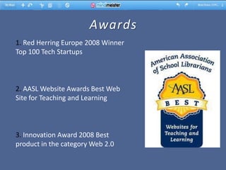 Awards
1. Red Herring Europe 2008 Winner
Top 100 Tech Startups



2. AASL Website Awards Best Web
Site for Teaching and Learning



3. Innovation Award 2008 Best
product in the category Web 2.0
 