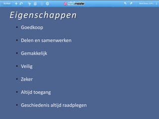 Eigenschappen
 • Goedkoop

 • Delen en samenwerken

 • Gemakkelijk

 • Veilig

 • Zeker

 • Altijd toegang

 • Geschiedenis altijd raadplegen
 