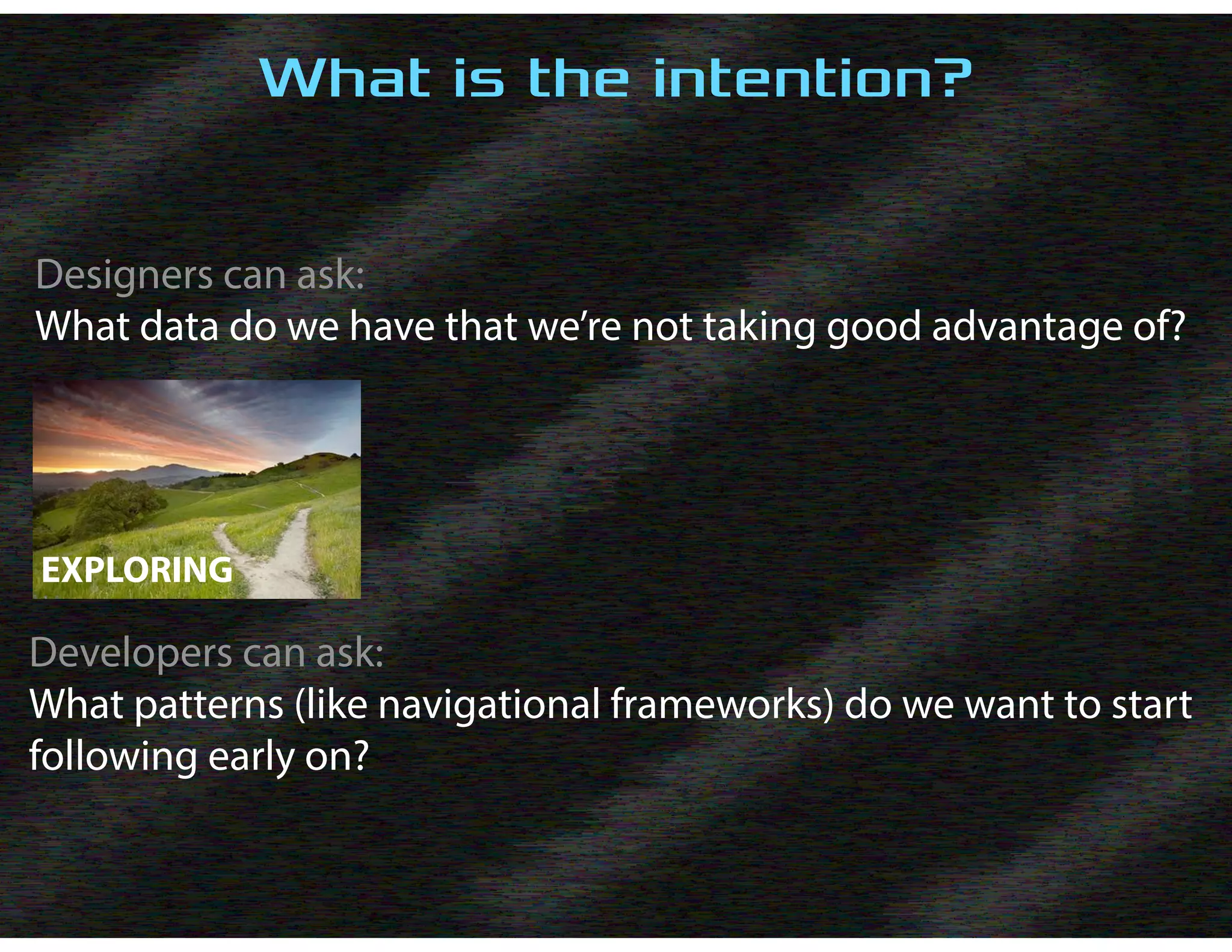What is the intention?
Designers can ask:
What data do we have that we’re not taking good advantage of?
EXPLORING
Developers can ask:
What patterns (like navigational frameworks) do we want to start
following early on?
 