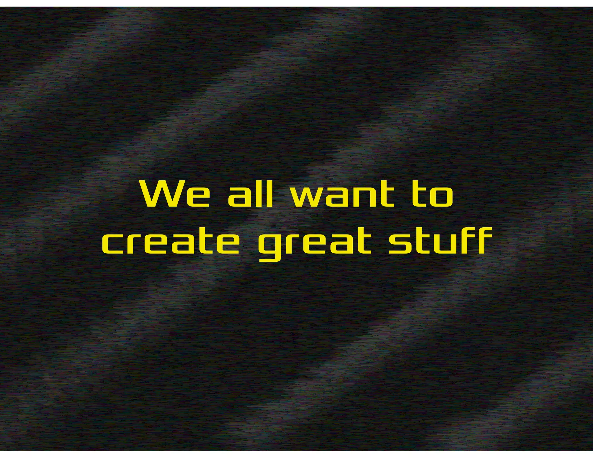 We all want to
create great stuff
 