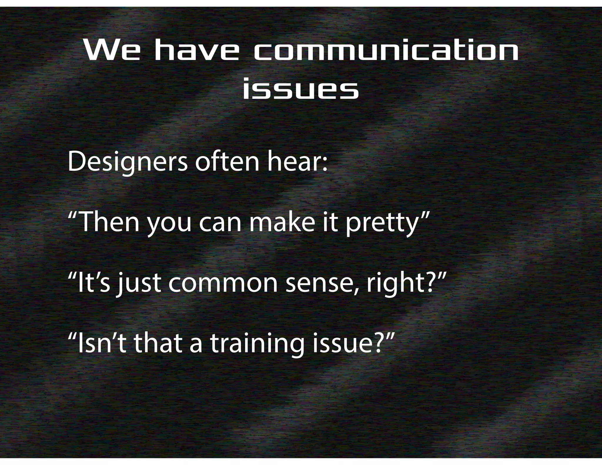 We have communication
issues
Designers often hear:
“Then you can make it pretty”
“It’s just common sense, right?”
“Isn’t that a training issue?”
 
