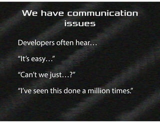 We have communication
issues
Developers often hear…
“It’s easy…”
“Can’t we just…?”
“I’ve seen this done a million times.”
 