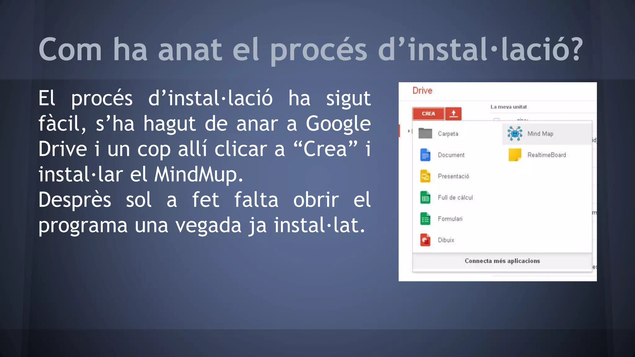 Com ha anat el procés d’instal·lació? 
El procés d’instal·lació ha sigut 
fàcil, s’ha hagut de anar a Google 
Drive i un cop allí clicar a “Crea” i 
instal·lar el MindMup. 
Desprès sol a fet falta obrir el 
programa una vegada ja instal·lat. 
 