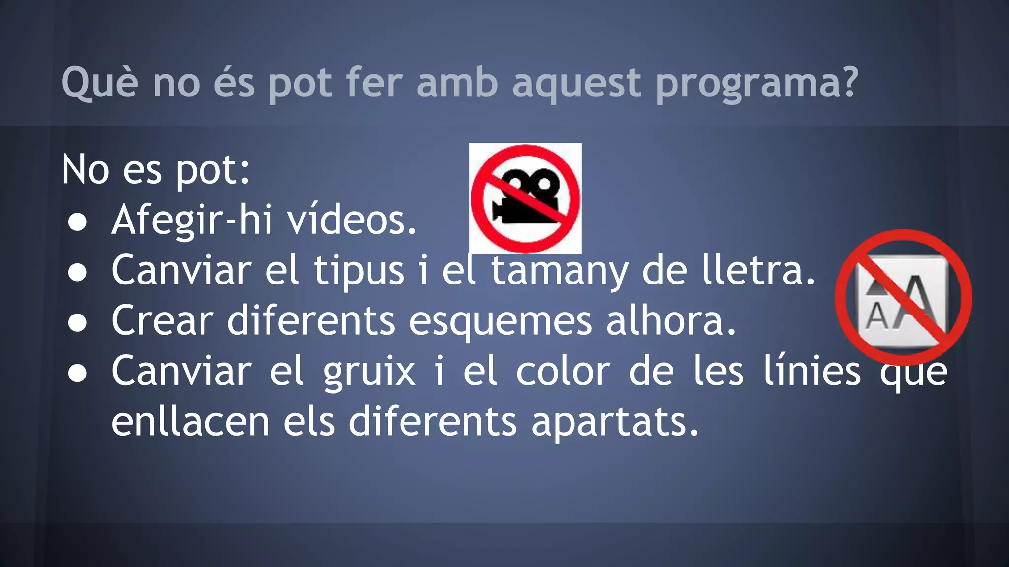 Què no és pot fer amb aquest programa? 
No es pot: 
● Afegir-hi vídeos. 
● Canviar el tipus i el tamany de lletra. 
● Crear diferents esquemes alhora. 
● Canviar el gruix i el color de les línies que 
enllacen els diferents apartats. 
 