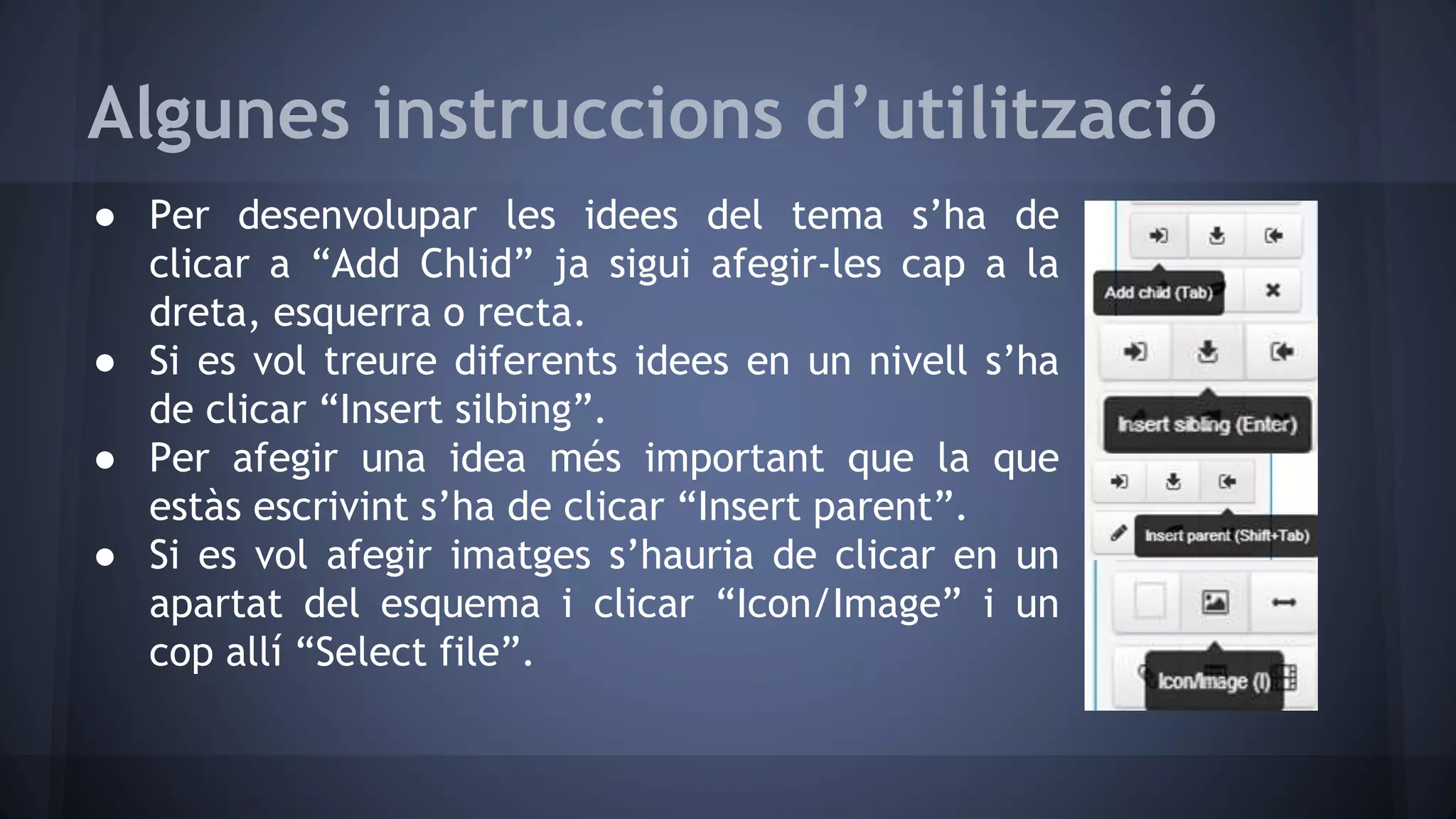 Algunes instruccions d’utilització 
● Per desenvolupar les idees del tema s’ha de 
clicar a “Add Chlid” ja sigui afegir-les cap a la 
dreta, esquerra o recta. 
● Si es vol treure diferents idees en un nivell s’ha 
de clicar “Insert silbing”. 
● Per afegir una idea més important que la que 
estàs escrivint s’ha de clicar “Insert parent”. 
● Si es vol afegir imatges s’hauria de clicar en un 
apartat del esquema i clicar “Icon/Image” i un 
cop allí “Select file”. 
 