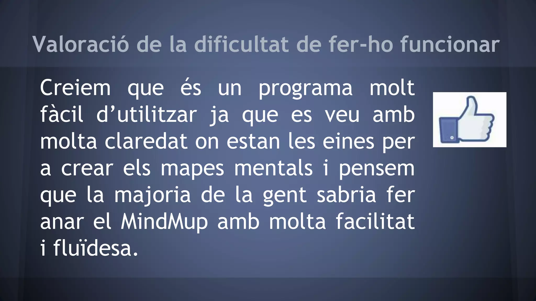 Valoració de la dificultat de fer-ho funcionar 
Creiem que és un programa molt 
fàcil d’utilitzar ja que es veu amb 
molta claredat on estan les eines per 
a crear els mapes mentals i pensem 
que la majoria de la gent sabria fer 
anar el MindMup amb molta facilitat 
i fluïdesa. 
 