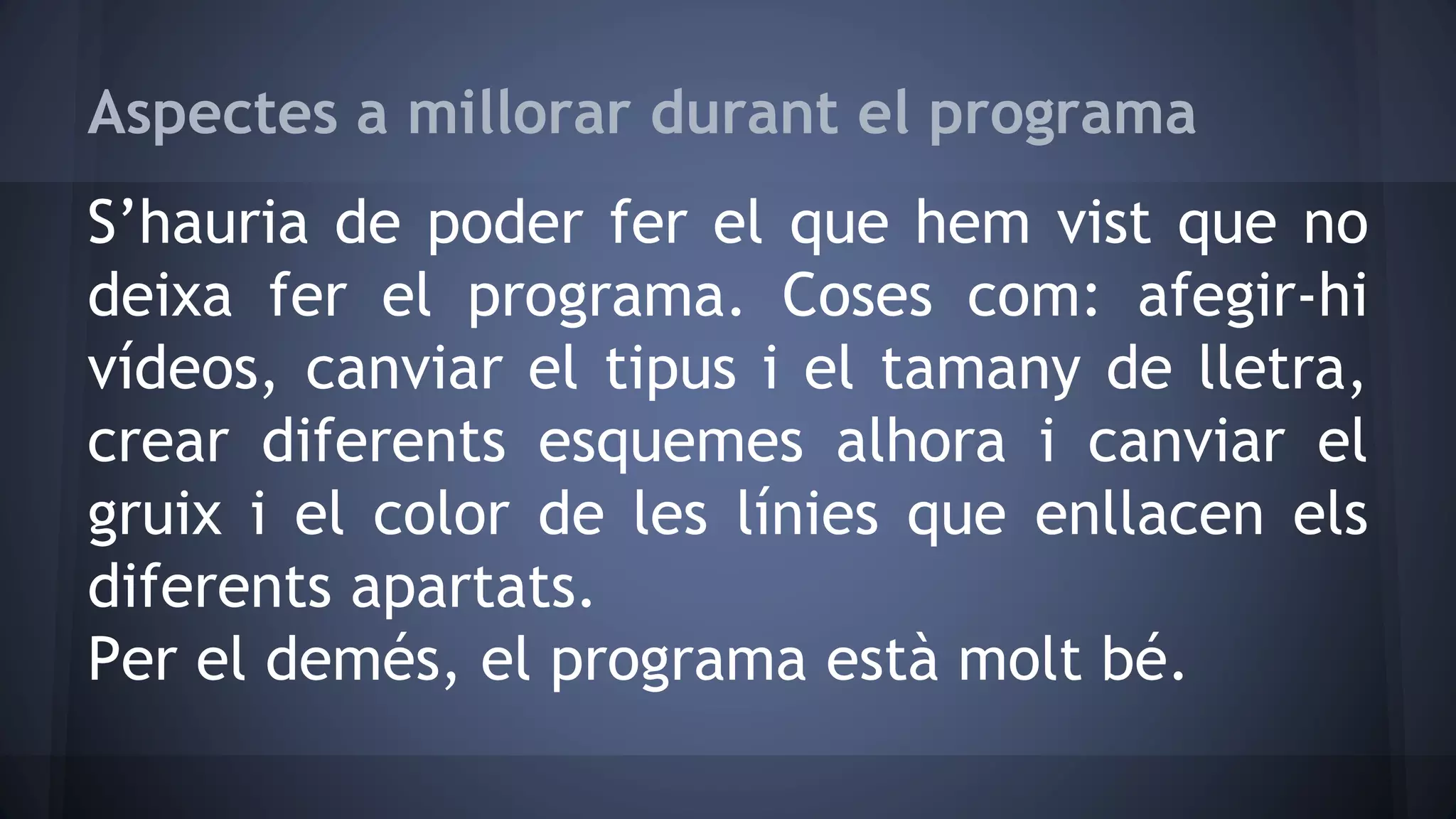 Aspectes a millorar durant el programa 
S’hauria de poder fer el que hem vist que no 
deixa fer el programa. Coses com: afegir-hi 
vídeos, canviar el tipus i el tamany de lletra, 
crear diferents esquemes alhora i canviar el 
gruix i el color de les línies que enllacen els 
diferents apartats. 
Per el demés, el programa està molt bé. 
 