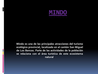 MiNdO Mindo es una de las principales atracciones del turismo ecológico provincial, localizado en el cantón San Miguel de Los Bancos. Parte de las actividades de la población se relaciona con el área turística de este ecosistema natural.  