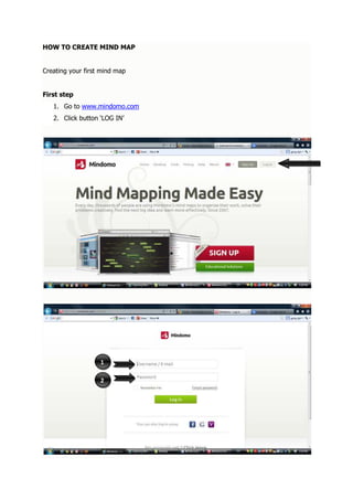 HOW TO CREATE MIND MAP


Creating your first mind map


First step
   1. Go to www.mindomo.com
   2. Click button ‘LOG IN’




                   1

                   2
 