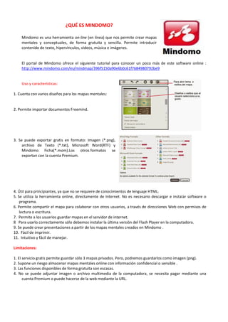 ¿QUÉ ES MINDOMO?
Mindomo es una herramienta on-line (en línea) que nos permite crear mapas
mentales y conceptuales, de forma gratuita y sencilla. Permite introducir
contenido de texto, hipervínculos, videos, música e imágenes.
El portal de Mindomo ofrece el siguiente tutorial para conocer un poco más de este software online :
http://www.mindomo.com/es/mindmap/396f5150a90e6b0c61f7684980792be9
Uso y características:
1. Cuenta con varios diseños para los mapas mentales:
2. Permite importar documentos Freemind.
3. Se puede exportar gratis en formato: Imagen (*.png),
archivo de Texto (*.txt), Microsoft Word(RTF) y
Mindomo Ficha(*.mom).Los otros formatos se
exportan con la cuenta Premium.
4. Útil para principiantes, ya que no se requiere de conocimientos de lenguaje HTML.
5. Se utiliza la herramienta online, directamente de Internet. No es necesario descargar e instalar software o
programa.
6. Permite compartir el mapa para colaborar con otros usuarios, a través de direcciones Web con permisos de
lectura o escritura.
7. Permite a los usuarios guardar mapas en el servidor de internet.
8 Para usarlo correctamente sólo debemos instalar la última versión del Flash Player en la computadora.
9. Se puede crear presentaciones a partir de los mapas mentales creados en Mindomo .
10. Fácil de imprimir.
11. Intuitivo y fácil de manejar.
Limitaciones:
1. El servicio gratis permite guardar sólo 3 mapas privados. Pero, podremos guardarlos como imagen (png).
2. Supone un riesgo almacenar mapas mentales online con información confidencial o sensible .
3. Las funciones disponibles de forma gratuita son escasas.
4. No se puede adjuntar imagen o archivo multimedia de la computadora, se necesita pagar mediante una
cuenta Premium o puede hacerse de la web mediante la URL.
 