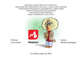 REPÚBLICA BOLIVARIANA DE VENEZUELA
MINISTERIO DEL PODER POPULAR PARA LA EDUCACIÓN SUPERIOR
UNIVERSIDAD PEDAGÓGICA EXPERIMENTAL LIBERTADOR
INSTITUTO PEDAGÓGICO DE MIRANDA
JOSÉ MANUEL SISO MARTÍNEZ
CURSO: INFORMÁTICA EDUCATIVA
La Urbina, mayo de 2016
Autora:
Mariana Henríquez
Profesor:
Cruz Guerra
 