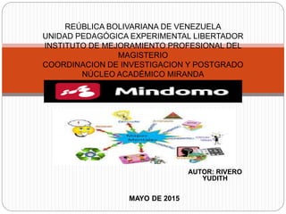 AUTOR: RIVERO
YUDITH
REÚBLICA BOLIVARIANA DE VENEZUELA
UNIDAD PEDAGÓGICA EXPERIMENTAL LIBERTADOR
INSTITUTO DE MEJORAMIENTO PROFESIONAL DEL
MAGISTERIO
COORDINACION DE INVESTIGACION Y POSTGRADO
NÚCLEO ACADÉMICO MIRANDA
MAYO DE 2015
 