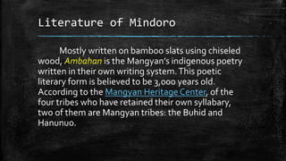 Literature of Mindoro
Mostly written on bamboo slats using chiseled
wood, Ambahan is the Mangyan’s indigenous poetry
written in their own writing system.This poetic
literary form is believed to be 3,000 years old.
According to the Mangyan Heritage Center, of the
four tribes who have retained their own syllabary,
two of them are Mangyan tribes: the Buhid and
Hanunuo.
 