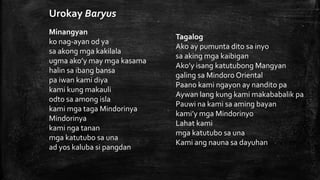 Tagalog
Ako ay pumunta dito sa inyo
sa aking mga kaibigan
Ako’y isang katutubong Mangyan
galing sa Mindoro Oriental
Paano kami ngayon ay nandito pa
Aywan lang kung kami makababalik pa
Pauwi na kami sa aming bayan
kami’y mga Mindorinyo
Lahat kami
mga katutubo sa una
Kami ang nauna sa dayuhan
Minangyan
ko nag-ayan od ya
sa akong mga kakilala
ugma ako’y may mga kasama
halin sa ibang bansa
pa iwan kami diya
kami kung makauli
odto sa among isla
kami mga taga Mindorinya
Mindorinya
kami nga tanan
mga katutubo sa una
ad yos kaluba si pangdan
Urokay Baryus
 