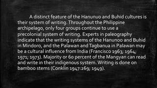 A distinct feature of the Hanunuo and Buhid cultures is
their system of writing.Throughout the Philippine
archipelago, only four groups continue to use a
precolonial system of writing. Experts in paleography
indicate that the writing systems of the Hanunoo and Buhid
in Mindoro, and the Palawan andTagbanua in Palawan may
be a cultural influence from India (Francisco 1963; 1964;
1971; 1973). Majority or 60 percent of the Mangyan can read
and write in their indigenous system.Writing is done on
bamboo stems (Conklin 1947:269; 1949).
 