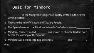Quiz for Mindoro
1. __________ is the Mangyan’s indigenous poetry written in their own
writing system.
2. They are the mix ofVisayan andTagalog People.
3. The Spanish named the Mindoro “Mina de Oro” which means __________.
4. Mindoro, formerly called ________ was known to Chinese traders even
before the coming of the Spanish.
5. Mindoro was divided into two provinces, __________ and __________.
6-10.
 