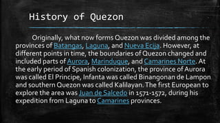 History of Quezon
Originally, what now forms Quezon was divided among the
provinces of Batangas, Laguna, and Nueva Ecija. However, at
different points in time, the boundaries of Quezon changed and
included parts of Aurora, Marinduque, and Camarines Norte. At
the early period of Spanish colonization, the province of Aurora
was called El Principe, Infanta was called Binangonan de Lampon
and southern Quezon was called Kalilayan.The first European to
explore the area was Juan de Salcedo in 1571-1572, during his
expedition from Laguna to Camarines provinces.
 