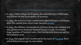 ▪ In 1574, Father Diego de Oropesa, founded the town of Bumaka,
now known as the municipality of Gumaca.
▪ In 1591, the province was created and called Kaliraya or Kalilayan,
after the capital town which later became Unisan.
▪ In 1705, the Military Comandancia of Nueva Ecija was created and
was governed by Governor General Fausto Cruzat. It included
huge swathes of Central Luzon, the Contracosta towns as well as
the Kalilayan area.
▪ In 1749, the capital was transferred to the town ofTayabas, from
which the province got its new name.
 