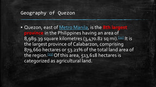 Geography of Quezon
▪ Quezon, east of Metro Manila, is the 8th largest
province in the Philippines having an area of
8,989.39 square kilometres (3,470.82 sq mi).[22] It is
the largest province of Calabarzon, comprising
879,660 hectares or 53.21% of the total land area of
the region.[23] Of this area, 513,618 hectares is
categorized as agricultural land.
 