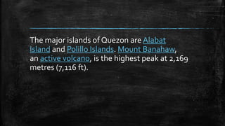 The major islands of Quezon are Alabat
Island and Polillo Islands. Mount Banahaw,
an active volcano, is the highest peak at 2,169
metres (7,116 ft).
 