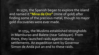 In 1570, the Spanish began to explore the island
and named it “Mina de Oro” (mine of gold) after
finding some of the precious metal, though no major
gold discoveries were ever made.
In 1754, the Muslims established strongholds
in Mamburao and Balete (near Sablayan). From
there, they launched raids against nearby
settlements. An expedition sent by Governor
Simon de Anda put an end to these raids.
 