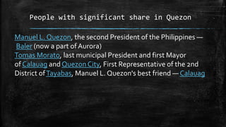 People with significant share in Quezon
Manuel L. Quezon, the second President of the Philippines —
Baler (now a part of Aurora)
Tomas Morato, last municipal President and first Mayor
of Calauag and Quezon City, First Representative of the 2nd
District ofTayabas, Manuel L. Quezon's best friend — Calauag
 