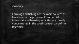 Economy
▪ Farming and fishing are the main sources of
livelihood in the province. Commercial,
industrial, and banking activities are mostly
concentrated in the south-central part of the
province.
 